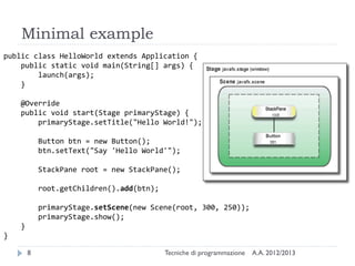 Minimal example
public class HelloWorld extends Application {
    public static void main(String[] args) {
        launch(args);
    }

    @Override
    public void start(Stage primaryStage) {
        primaryStage.setTitle("Hello World!");

            Button btn = new Button();
            btn.setText("Say 'Hello World'");

            StackPane root = new StackPane();

            root.getChildren().add(btn);

            primaryStage.setScene(new Scene(root, 300, 250));
            primaryStage.show();
    }
}

        8                                  Tecniche di programmazione   A.A. 2012/2013
 