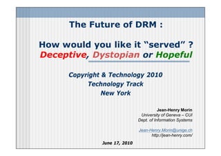 The Future of DRM :

How would you like it “served” ?
Deceptive, Dystopian or Hopeful

      Copyright & Technology 2010
           Technology Track
                New York

                                          Jean-Henry Morin
                                University of Geneva – CUI
                               Dept. of Information Systems

                               Jean-Henry.Morin@unige.ch
                                     http://jean-henry.com/
               June 17, 2010
 