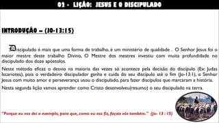 INTRODUÇÃO – (JO-13:15)
Discipulado é mais que uma forma de trabalho, é um ministério de qualidade . O Senhor Jesus foi o
maior mestre deste trabalho Divino, O Mestre dos mestres investiu com muita profundidade no
discipulado dos doze apóstolos.
Neste método eficaz o desvio na maioria das vezes só acontece pela decisão do discípulo (Ex: Judas
Iscariotes), pois o verdadeiro discipulador ganha e cuida do seu discípulo até o fim (Jo-13:1), o Senhor
Jesus com muito amor e perseverança usou o discipulado, para fazer discípulos que marcaram a história.
Nesta segunda lição vamos aprender como Cristo desenvolveu(resumo) o seu discipulado na terra.
"Porque eu vos dei o exemplo, para que, como eu vos fiz, façais vós também." (Jo- 13 : 15)
02 - LIÇÃO: JESUS E O DISCIPULADO
 