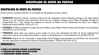 DISCIPULADO DE CRISTO NA PRÁTICA
Cristo ensinou e praticou, Ele foi e é o exemplo do discipulado correto e eficaz.
GANHOU- Quando o Senhor caminhou nesta terra, ele conquistou muitos discípulos, começou com doze, depois
setenta e na sua ascensão eram quinhentos. Tudo isso sem artifícios humanos, como: Metas, Psicologia, Teologia da
prosperidade etc... , Seu método de conquista se baseava na Palavra do Pai, Testemunho de vida e nos milagres
espetaculares que fazia(Mt- 4:19; Lc-5:1-11).
CUIDOU- O Mestre, Ganhava e cuidava de suas ovelhas, visitou Pedro, Visitou Mateus, Ele Fortalecia seus discípulos
na fé (MT- 5:1 ; 8:14 ; 9:9-10).
TREINOU- Jesus sabia que passaria pouco tempo na terra. Seu discipulado foi feito de forma orgânica(viva)
separando muito do seu tempo para preparar e testar os discípulos, para a continuidade da sua obra(Mt-10:1-8).
ENVIOU- Depois de ter consumado e ressuscitado, Cristo designou seu apóstolos ao ministério, mas antes pediu
que eles esperassem a promessa do Espírito Santo(Capacitação - Mt-28:19-20 e Mc-16:15).
OBSERVAÇÃO 2:
* JESUS E OS PROFETAS FIZERAM O DISCIPULADO.
* O DISCIPULADO REQUER AMOR POR ALMAS.
* O DISCIPULADO REQUER ESFORÇO.
DISCIPULADO DE CRISTO NA PRÁTICA
 