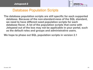 Database Population Scripts The database population scripts are still specific for each supported database. Because of the non-standard-ness of the SQL standard, we need to have different seed population scripts for each database flavor. A lot of the population scripts that come with Jetspeed out of the box may not be applicable in your portal, such as the default roles and groups and administrative users. We hope to phase out SQL population scripts in version 2.1 