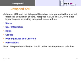 Jetspeed XML Jetspeed XML and the Jetspeed Serializer  component will phase out database population scripts. Jetspeed XML is an XML format for importing and exporting Jetspeed  data such as: Users User Information Roles Groups Profiling Rules and Criterion Permissions Note: Jetspeed serialization is still under development at this time 