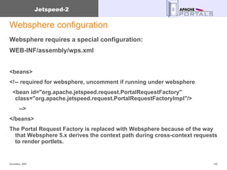 Websphere configuration Websphere requires a special configuration:  WEB-INF/assembly/wps.xml <beans>  <!-- required for websphere, uncomment if running under websphere <bean id="org.apache.jetspeed.request.PortalRequestFactory" class="org.apache.jetspeed.request.PortalRequestFactoryImpl"/> -->  </beans> The Portal Request Factory is replaced with Websphere because of the way that Websphere 5.x derives the context path during cross-context requests to render portlets. 