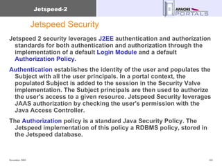 Jetspeed Security  Jetspeed 2 security leverages  J2EE  authentication and authorization standards for both authentication and authorization through the implementation of a default  Login Module  and a default  Authorization Policy .  Authentication  establishes the identity of the user and populates the Subject with all the user principals. In a portal context, the populated Subject is added to the session in the Security Valve implementation. The Subject principals are then used to authorize the user's access to a given resource. Jetspeed Security leverages JAAS authorization by checking the user's permission with the Java Access Controller.  The  Authorization  policy is a standard Java Security Policy. The Jetspeed implementation of this policy a RDBMS policy, stored in the Jetspeed database. 