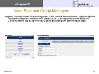 User, Role and Group Managers Jetspeed provides its own User management out of the box. Many deployed systems replace the user management with their own database, or LDAP implementations. Role and Group managers are also provided out of the box along with administrative tools. 