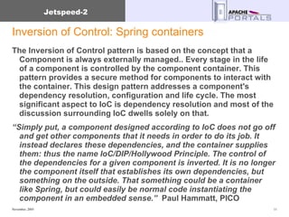 Inversion of Control: Spring containers The Inversion of Control pattern is based on the concept that a Component is always externally managed.. Every stage in the life of a component is controlled by the component container. This pattern provides a secure method for components to interact with the container. This design pattern addresses a component's dependency resolution, configuration and life cycle. The most significant aspect to IoC is dependency resolution and most of the discussion surrounding IoC dwells solely on that.  “ Simply put, a component designed according to IoC does not go off and get other components that it needs in order to do its job. It instead declares these dependencies, and the container supplies them: thus the name IoC/DIP/Hollywood Principle. The control of the dependencies for a given component is inverted. It is no longer the component itself that establishes its own dependencies, but something on the outside. That something could be a container like Spring, but could easily be normal code instantiating the component in an embedded sense.”   Paul Hammatt, PICO  