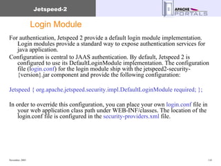 Login Module For authentication, Jetspeed 2 provide a default login module implementation. Login modules provide a standard way to expose authentication services for java application.  Configuration is central to JAAS authentication. By default, Jetspeed 2 is configured to use its DefaultLoginModule implementation. The configuration file (l ogin.conf ) for the login module ship with the jetspeed2-security-{version}.jar component and provide the following configuration:  Jetspeed { org.apache.jetspeed.security.impl.DefaultLoginModule required; };  In order to override this configuration, you can place your own  login.conf  file in your web application class path under WEB-INF/classes. The location of the login.conf file is configured in the  security-providers.xml  file.  