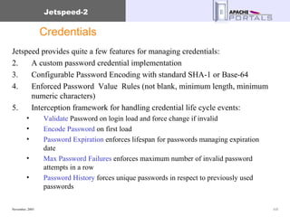 Credentials Jetspeed provides quite a few features for managing credentials: A custom password credential implementation Configurable Password Encoding with standard SHA-1 or Base-64 Enforced Password  Value  Rules (not blank, minimum length, minimum numeric characters) Interception framework for handling credential life cycle events: Validate  Password on login load and force change if invalid  Encode Password  on first load Password Expiration  enforces lifespan for passwords managing expiration date Max Password Failures  enforces maximum number of invalid password attempts in a row Password History  forces unique passwords in respect to previously used  passwords 