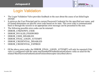 Login Validation The Login Validation Valve provides feedback to the user about the cause of an failed login attempt. It retrieves the User Principal and its current Password Credential for the specified user name, and (if found) determines an specific error code based on its state. This error code is communicated back to through the session so an appropriate error message can be presented to the user. The following possible error codes can be returned : ERROR_UNKNOWN_USER  ERROR_INVALID_PASSWORD  ERROR_USER_DISABLED  ERROR_FINAL_LOGIN_ATTEMPT  ERROR_CREDENTIAL_DISABLED  ERROR_CREDENTIAL_EXPIRED  Of the above error codes, the ERROR_FINAL_LOGIN_ATTEMPT will only be reported if the valve is configured with the same maxNumberOfAuthenticationFailures value as used for the related MaxPasswordAuthenticationFailuresInterceptor described above:  