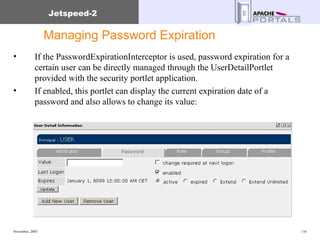 Managing Password Expiration If the PasswordExpirationInterceptor is used, password expiration for a certain user can be directly managed through the UserDetailPortlet provided with the security portlet application. If enabled, this portlet can display the current expiration date of a password and also allows to change its value: 