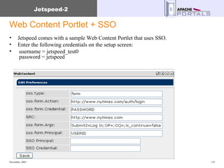 Web Content Portlet + SSO Jetspeed comes with a sample Web Content Portlet that uses SSO. Enter the following credentials on the setup screen: username = jetspeed_test0      password = jetspeed  