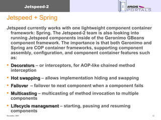 Jetspeed + Spring Jetspeed currently works with one lightweight component container framework: Spring. The Jetspeed-2 team is also looking into running Jetspeed components inside of the Geronimo GBeans component framework. The importance is that both Geronimo and Spring are COP container frameworks, supporting component assembly, configuration, and component container features such as: Decorators  – or interceptors, for AOP-like chained method interception Hot swapping  – allows implementation hiding and swapping Failover   – failover to next component when a component fails Multicasting  – multicasting of method invocation to multiple components Lifecycle management  – starting, pausing and resuming components 
