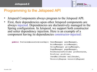 Programming to the Jetspeed API Jetspeed Components always program to the Jetspeed API. First, their dependencies upon other Jetspeed components are always  injected . Dependencies are declaratively managed in the Spring configuration. In Jetspeed, we support both constructor and setter dependency injection. Here is an example of a component having its dependencies  constructor-injected : 