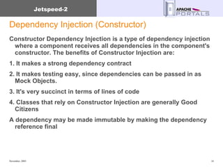 Dependency Injection (Constructor) Constructor Dependency Injection is a type of dependency injection where a component receives all dependencies in the component's constructor. The benefits of Constructor Injection are:  1. It makes a strong dependency contract  2. It makes testing easy, since dependencies can be passed in as Mock Objects. 3. It's very succinct in terms of lines of code  4. Classes that rely on Constructor Injection are generally Good Citizens A dependency may be made immutable by making the dependency reference final  