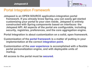 Portal Integration Framework Jetspeed is an OPEN SOURCE application-integration portal framework. If you already know Spring, you can easily get started customizing your portal to your own needs. Jetspeed is entirely constructed with Spring components based on interfaces: the Jetspeed API. All aspects of the portal are configurable, including security, registries, preferences, and the core aggregation engine. Portal Integration is about customization on a solid, open framework. Customization of the  portal framework  is a matter of putting in your implementation at the correct  integration point. Customization of the  user experience  is accomplished with a flexible portal personalization engine, and with deployable units of markup. All access to the portal must be  secured . 