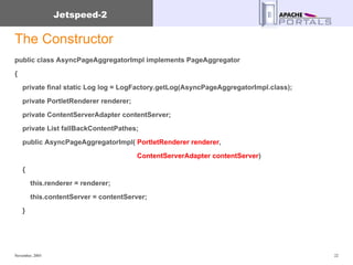 The Constructor public class AsyncPageAggregatorImpl implements PageAggregator { private final static Log log = LogFactory.getLog(AsyncPageAggregatorImpl.class); private PortletRenderer renderer; private ContentServerAdapter contentServer; private List fallBackContentPathes; public AsyncPageAggregatorImpl(  PortletRenderer renderer ,  ContentServerAdapter contentServer ) { this.renderer = renderer; this.contentServer = contentServer; } 