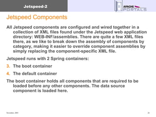 Jetspeed Components All Jetspeed components are configured and wired together in a collection of XML files found under the Jetspeed web application directory: WEB-INF/assemblies. There are quite a few XML files there, as we like to break down the assembly of components by category, making it easier to override component assemblies by simply replacing the component-specific XML file. Jetspeed runs with 2 Spring containers: The boot container The default container The boot container holds all components that are required to be loaded before any other components. The data source component is loaded here. 