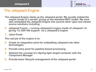 The Jetspeed Engine The Jetspeed Engine starts up the Jetspeed portal. We usually embed the engine inside of a servlet, giving us the standard MVC model. We have also embedded the Jetspeed Engine into several other open and closed source solutions including: Jetspeed Fusion – running Jetspeed-2 engine inside of Jetspeed 1.6 giving 1.6 JSR-168 support  via a Jetspeed-2 engine Jahia Portal The real job of the engine is to: Create an integration point for embedding Jetspeed into other technologies Provide entry point for pipeline-based processing Abstract the concept of a Spring light weight container with the Component Manager Provide basic lifecycle management of the Jetspeed portal 