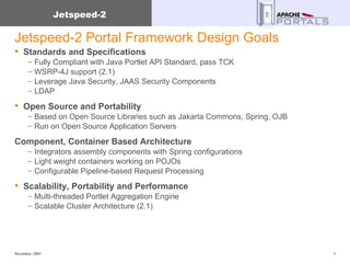 Jetspeed-2 Portal Framework Design Goals Standards and Specifications Fully Compliant with Java Portlet API Standard, pass TCK WSRP-4J support (2.1) Leverage Java Security, JAAS Security Components LDAP Open Source and Portability Based on Open Source Libraries such as Jakarta Commons, Spring, OJB Run on Open Source Application Servers Component, Container Based Architecture  Integrators assembly components with Spring configurations Light weight containers working on POJOs Configurable Pipeline-based Request Processing Scalability, Portability and Performance Multi-threaded Portlet Aggregation Engine Scalable Cluster Architecture (2.1) 