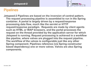 Pipelines Jetspeed-2 Pipelines are based on the inversion of control pattern. The request processing pipeline is assembled to run in the Spring container. A portal is largely driven by a request/response processing data flow, much like the servlet or HTTP request/response paradigm.  Requests are made by client agents such as HTML or WAP browsers, and the portal processes the request on the thread provided by the application server for which Jetspeed is running. Request processing is achieved in a workflow like pipeline, where valves are plugged into the request pipeline. The workflow of the valves is configurable just like any other Spring component. Pipelines reference (via Spring constructor based dependency) one or more valves. Valves are also Spring components. 