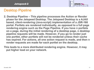 Desktop Pipeline 2. Desktop Pipeline – This pipeline processes the Action or Render  phase for the Jetspeed Desktop. The Jetspeed Desktop is a AJAX based, client-rendering (Java-script) implementation of a JSR-168 portal. Portlets are rendered individually, as opposed to a full page rendering engine such as the Page Pipeline. If you have n portlets on a page, during the initial rendering of a desktop page, n desktop pipeline requests will be made. However, if you go to render just one portlet, other portlets will not be rendered unless their cache has expired. For actions, all one action request is made, and then n render requests are made for each portlet on the desktop.  This leads to a more distributed rendering engine. However, it may put higher load on your network. 