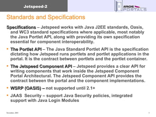 Standards and Specifications Specifications  – Jetspeed works with Java J2EE standards, Oasis, and WC3 standard specifications where applicable, most notably the Java Portlet API, along with providing its own specification essential for component interoperability. The Portlet API  – The Java Standard Portlet API is the specification dictating how Jetspeed runs portlets and portlet applications in the portal. It is the contract between portlets and the portlet container. The Jetspeed Component API  – Jetspeed provides a clear API for writing components that work inside the Jetspeed Component Portal Architectural. The Jetspeed Component API provides the contract between the portal and the component implementations. WSRP (OASIS) –  not supported until 2.1+ JAAS  Security – support Java Security policies, integrated support with Java Login Modules 