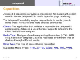 Capabilities Jetspeed-2 capabilities provides a mechanism for mapping the client used to access Jetspeed-2 to media types for page rendering.  The Jetspeed-2 capability engine maps clients to media types to mime types. Here are some more detailed definitions:  Clients : The application that initiates a request to the Jetspeed-2 portal engine. Jetspeed-2 uses the User-Agent to determine the client that initiates a request.  Media Type : The type of media requesting the content (HTML, WML, etc.). Content in Jetspeed-2 can be requested by different type of devices through different media.  Mime Type : The type of content being requested.  Supported Media Types:  HTML, XHTML-BASIC, XML, WML, VXML 