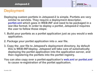 Deployment Deploying custom portlets in Jetspeed-2 is simple. Portlets are very similar to servlets. They require a deployment descriptor,  portlet.xml  which goes in WEB-INF and need to be packaged in a war-like format. In order to deploy a portlet, Jetspeed-2 requires the user to follow those steps:  1. Build your portlets as a portlet application just as you would a web application. 2. Package your portlet application into a .war file.  3. Copy the .war file to Jetspeed's deployment directory, by default this is WEB-INF/deploy. Jetspeed will take care of automatically deploying the portlet application into the application server, and  then registering the portlets into the portlet registry. You can also copy over a portlet-application’s  web.xml  or  portlet.xml  to cause re-registration of the portlet application. 