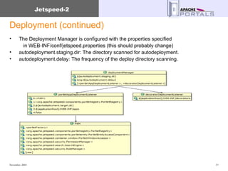 Deployment (continued) The Deployment Manager is configured with the properties specified    in WEB-INF/conf/jetspeed.properties (this should probably change) autodeployment.staging.dir: The directory scanned for autodeployment.  autodeployment.delay: The frequency of the deploy directory scanning.  