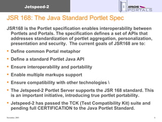 JSR 168: The Java Standard Portlet Spec JSR168 is the Portlet specification enables interoperability between Portlets and Portals. The specification defines a set of APIs that addresses standardization of portlet aggregation, personalization, presentation and security.  The current goals of JSR168 are to:  Define common Portal metaphor  Define a standard Portlet Java API  Ensure interoperability and portability  Enable multiple markups support  Ensure compatibility with other technologies \ The Jetspeed-2 Portlet Server supports the JSR 168 standard. This is an important initiative, introducing true portlet portability. Jetspeed-2 has passed the TCK (Test Compatibility Kit) suite and pending full CERTIFICATION to the Java Portlet Standard. 