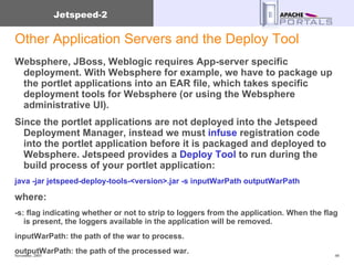 Other Application Servers and the Deploy Tool Websphere, JBoss, Weblogic requires App-server specific deployment. With Websphere for example, we have to package up the portlet applications into an EAR file, which takes specific deployment tools for Websphere (or using the Websphere administrative UI).  Since the portlet applications are not deployed into the Jetspeed Deployment Manager, instead we must  infuse  registration code into the portlet application before it is packaged and deployed to Websphere. Jetspeed provides a  Deploy Tool  to run during the build process of your portlet application: java -jar jetspeed-deploy-tools-<version>.jar -s inputWarPath outputWarPath  where:  -s: flag indicating whether or not to strip to loggers from the application. When the flag is present, the loggers available in the application will be removed.  inputWarPath: the path of the war to process.  outputWarPath: the path of the processed war.  