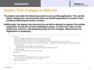 Deploy Tool changes to web.xml The deploy tool adds the following servlet to your portlet application. This servlet allows Jetspeed to communicate with your portlet application to invoke cross-context portlet phases (action, render).  Additionally, the deploy tool instructs the servlet to attempt to register this portlet application during the servlet initialization phase. A check-sum value on the portlet.xml, web.xml, and jetspeed-portlet.xml for changes, determining if re-registration is necessary. 