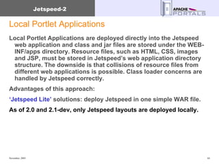 Local Portlet Applications Local Portlet Applications are deployed directly into the Jetspeed web application and class and jar files are stored under the WEB-INF/apps directory. Resource files, such as HTML, CSS, images and JSP, must be stored in Jetspeed’s web application directory structure. The downside is that collisions of resource files from different web applications is possible. Class loader concerns are handled by Jetspeed correctly.  Advantages of this approach: ‘ Jetspeed Lite’  solutions: deploy Jetspeed in one simple WAR file. As of 2.0 and 2.1-dev, only Jetspeed layouts are deployed locally. 