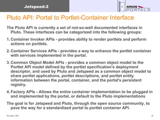 Pluto API: Portal to Portlet-Container Interface The Pluto API is currently a set of not-so-well documented interfaces in Pluto. These interfaces can be categorized into the following groups: 1. Container Invoker APIs - provides ability to render portlets and perform actions on portlets. 2. Container Services APIs - provides a way to enhance the portlet container with services implemented in the portal. 3. Common Object Model APIs - provides a common object model to the Portlet API model defined by the portlet specification's deployment descriptor, and used by Pluto and Jetspeed as a common object model to share portlet applications, portlet descriptions, and portlet entity information between the portal, container, and the portal's persistent registry. 4. Factory APIs - Allows the entire container implementation to be plugged in and implemented by the portal, or default to the Pluto implementations The goal is for Jetspeed and Pluto, through the open source community, to pave the way for a standardized portal to portlet container API. 