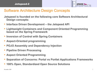 Software Architecture Design Concepts Jetspeed is founded on the following core Software Architectural Design concepts: Interface Driven Development – the Jetspeed API Lightweight Containers and Component Oriented Programming based on the Spring Framework Inversion of Control with Spring Containers Aspect-Oriented programming POJO Assembly and Dependency Injection Pipeline Driven Processing Aspect Oriented Programming  Separation of Concerns: Portal vs Portlet Applications Frameworks 100% Open, Standardized Open Source Solutions 