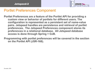 Portlet Preferences Component Portlet Preferences are a feature of the Portlet API for providing a custom view or behavior of portlets for different users. The configuration is represented as a persistent set of name-value pairs. Jetspeed handles are persistence and retrieval of portlet preferences.  The Jetspeed Preferences component stores its preferences in a relational database.  All Jetspeed database access is done through Spring + OJB.  Programming with portlet preferences will be covered in the section on the Portlet API (JSR-168). 