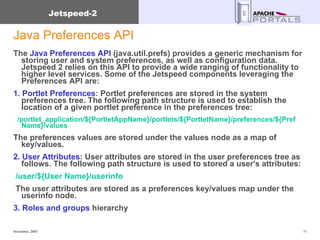 Java Preferences API The  Java Preferences API  (java.util.prefs) provides a generic mechanism for storing user and system preferences, as well as configuration data. Jetspeed 2 relies on this API to provide a wide ranging of functionality to higher level services. Some of the Jetspeed components leveraging the Preferences API are:  1. Portlet Preferences : Portlet preferences are stored in the system preferences tree. The following path structure is used to establish the location of a given portlet preference in the preferences tree: /portlet_application/${PortletAppName}/portlets/${PortletName}/preferences/${Pref Name}/values  The preferences values are stored under the values node as a map of key/values.  2. User Attributes : User attributes are stored in the user preferences tree as follows. The following path structure is used to stored a user's attributes: /user/${User Name}/userinfo   The user attributes are stored as a preferences key/values map under the userinfo node.  3. Roles and groups  hierarchy 