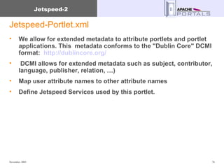 Jetspeed-Portlet.xml We allow for extended metadata to attribute portlets and portlet applications. This  metadata conforms to the "Dublin Core" DCMI format:  http://dublincore.org/   DCMI allows for extended metadata such as subject, contributor, language, publisher, relation, …) Map user attribute names to other attribute names Define Jetspeed Services used by this portlet. 