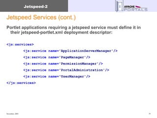 Jetspeed Services (cont.) Portlet applications requiring a jetspeed service must define it in their jetspeed-portlet.xml deployment descriptor: <js:services>   <js:service   name= 'ApplicationServerManager' /> <js:service   name= 'PageManager' />   <js:service   name= 'PermissionManager' />   <js:service   name= 'PortalAdministration' />   <js:service   name= 'UserManager' />   </js:services> 