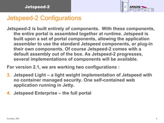 Jetspeed-2 Configurations Jetspeed-2 is built entirely of components.  With these components, the entire portal is assembled together at runtime. Jetspeed is built upon a set of portal components, allowing the application assembler to use the standard Jetspeed components, or plug-in their own components. Of course Jetspeed-2 comes with a default assembly out of the box. As Jetspeed-2 progresses, several implementations of components will be available. For version 2.1, we are working two configurations : Jetspeed Light – a light weight implementation of Jetspeed with no container managed security. One self-contained web application running in Jetty. Jetspeed Enterprise – the full portal 