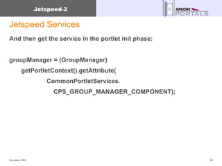 Jetspeed Services And then get the service in the portlet init phase: groupManager = (GroupManager)  getPortletContext().getAttribute( CommonPortletServices. CPS_GROUP_MANAGER_COMPONENT); 