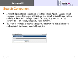 Search Component Jetspeed-2 provides an integration with the popular Apache Lucene search engine, a high-performance, full-featured text search engine library written entirely in Java; a technology suitable for nearly any application that requires full-text search, especially cross-platform..  By default, Jetspeed-2 indexes all registry information: portlet instances and portlet definitions as searchable entities.  