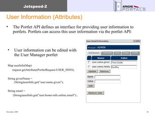 User Information (Attributes) The Portlet API defines an interface for providing user information to portlets. Portlets can access this user information via the portlet API: User information can be edited with the User Manager portlet Map userInfo(Map) request.getAttribute(PortletRequest.USER_INFO);  String givenName = (String)userInfo.get("user.name.given"); String email =  (String)userInfo.get("user.home-info.online.email") ; 