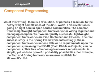 Component Programming As of this writing, there is a revolution, or perhaps a reaction, to the heavy-weight complexities of the J2EE world. This revolution is going on right here in open source communities. The common trend is lightweight component frameworks for wiring together and managing components. Two marginally successful lightweight component frameworks are Pico Container and GBeans.  The real success story is the Spring Framework. Interestingly, these component frameworks impose little or no requirements upon the components, meaning that POJO (Plain Old Java Objects) can be components. This lack of imposing framework requirements, is simple, yet leads to powerful portability possibilities. For example, the Pico and Spring frameworks are now available for Microsoft's .Net. 