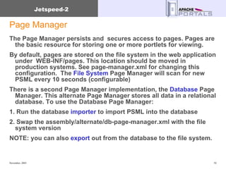 Page Manager The Page Manager persists and  secures access to pages. Pages are the basic resource for storing one or more portlets for viewing. By default, pages are stored on the file system in the web application under  WEB-INF/pages. This location should be moved in production systems. See page-manager.xml for changing this configuration.  The  File System  Page Manager will scan for new PSML every 10 seconds (configurable) There is a second Page Manager implementation, the  Database  Page Manager. This alternate Page Manager stores all data in a relational database. To use the Database Page Manager: 1. Run the database  importer  to import PSML into the database 2. Swap the assembly/alternate/db-page-manager.xml with the file system version  NOTE: you can also  export  out from the database to the file system. 