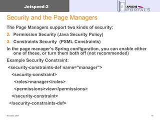 Security and the Page Managers The Page Managers support two kinds of security: Permission Security (Java Security Policy) Constraints Security  (PSML Constraints) In the page manager’s Spring configuration, you can enable either one of these, or turn them both off (not recommended) Example Security Constraint: <security-constraints-def name="manager"> <security-constraint> <roles>manager</roles> <permissions>view</permissions> </security-constraint> </security-constraints-def> 