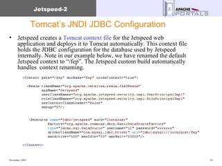 Tomcat’s JNDI JDBC Configuration Jetspeed creates a  Tomcat context file  for the Jetspeed web application and deploys it to Tomcat automatically. This context file holds the JDBC configuration for the database used by Jetspeed internally. Note in our example below, we have renamed the default Jetspeed context to “/fep”. The Jetspeed custom build automatically handles  context renaming. 