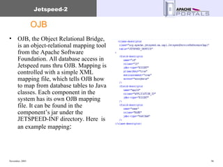OJB OJB, the Object Relational Bridge, is an object-relational mapping tool from the Apache Software Foundation. All database access in Jetspeed runs thru OJB. Mapping is controlled with a simple XML mapping file, which tells OJB how to map from database tables to Java classes. Each component in the system has its own OJB mapping file. It can be found in the component’s jar under the JETSPEED-INF directory. Here  is an example mapping : 
