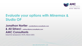 Evaluate your options with Minemax &
Studio OP
Jonathon Nortier – jnortier@amcconsultants.com
& Ali Sirkeci – asirkeci@amcconsultants.com
AMC Consultants
Datamine Symposium, Perth, March 2021
 