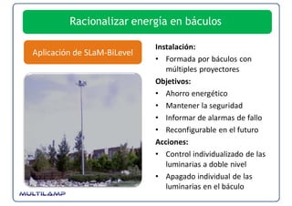 Racionalizar energía en báculos

                             Instalación:
Aplicación de SLaM‐BiLevel
                             • Formada por báculos con 
                                múltiples proyectores
                             Objetivos:
                             • Ahorro energético
                             • Mantener la seguridad
                             • Informar de alarmas de fallo
                             • Reconfigurable en el futuro
                             Acciones:
                             • Control individualizado de las 
                                luminarias a doble nivel
                             • Apagado individual de las 
                                luminarias en el báculo
 
